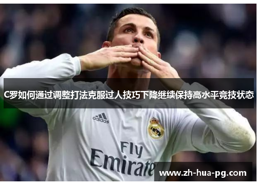 C罗如何通过调整打法克服过人技巧下降继续保持高水平竞技状态 C罗如何通过调整打法克服过人技巧下降继续保持高水平竞技状态
