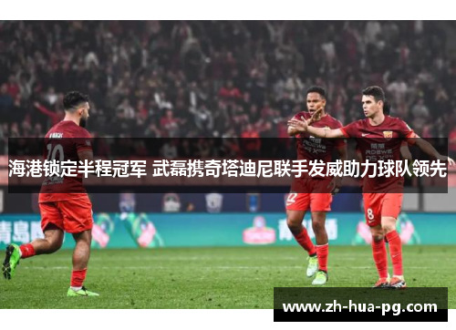 海港锁定半程冠军 武磊携奇塔迪尼联手发威助力球队领先