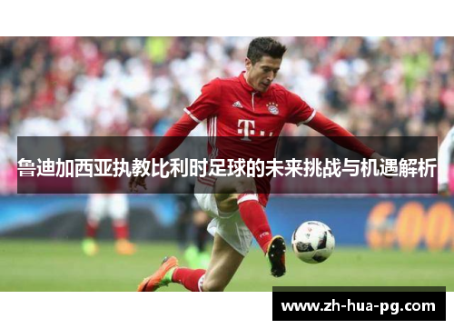 鲁迪加西亚执教比利时足球的未来挑战与机遇解析