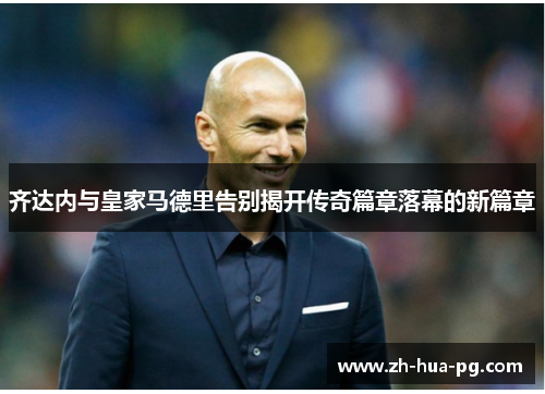 齐达内与皇家马德里告别揭开传奇篇章落幕的新篇章 齐达内与皇家马德里告别揭开传奇篇章落幕的新篇章