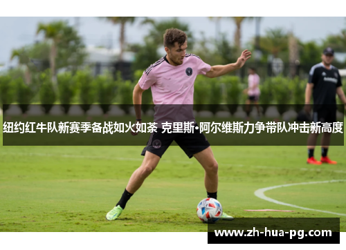 纽约红牛队新赛季备战如火如荼 克里斯·阿尔维斯力争带队冲击新高度