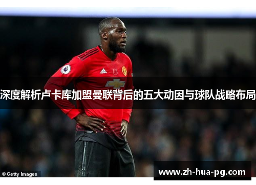 深度解析卢卡库加盟曼联背后的五大动因与球队战略布局