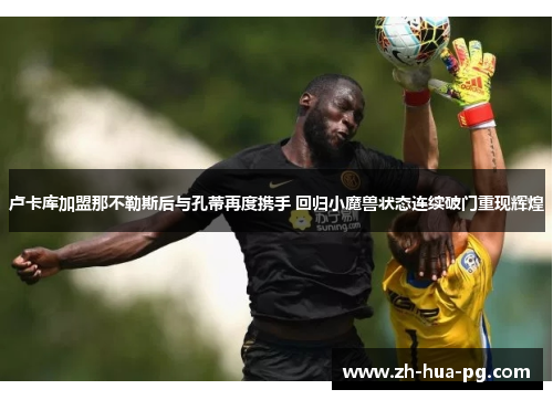 卢卡库加盟那不勒斯后与孔蒂再度携手 回归小魔兽状态连续破门重现辉煌