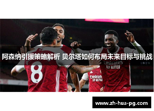 阿森纳引援策略解析 贝尔塔如何布局未来目标与挑战